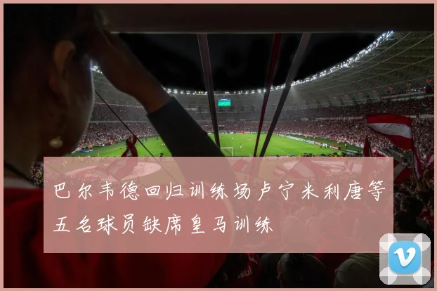 巴尔韦德回归训练场卢宁米利唐等五名球员缺席皇马训练