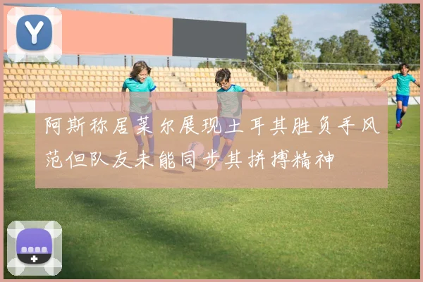 阿斯称居莱尔展现土耳其胜负手风范但队友未能同步其拼搏精神