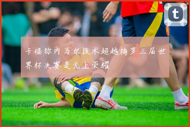 卡福称内马尔技术超越梅罗三届世界杯决赛是无上荣耀