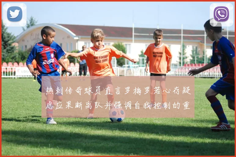 热刺传奇球员直言罗梅罗若心存疑虑应果断离队并强调自我控制的重要性