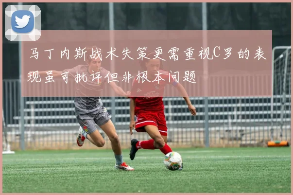 马丁内斯战术失策更需重视C罗的表现虽可批评但非根本问题