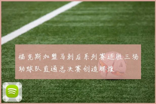福克斯加盟马刺后系列赛连胜三场助球队直通总决赛创造辉煌