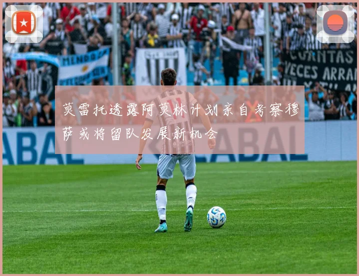 莫雷托透露阿莫林计划亲自考察穆萨或将留队发展新机会