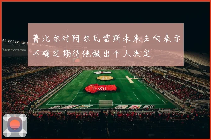 普比尔对阿尔瓦雷斯未来去向表示不确定期待他做出个人决定