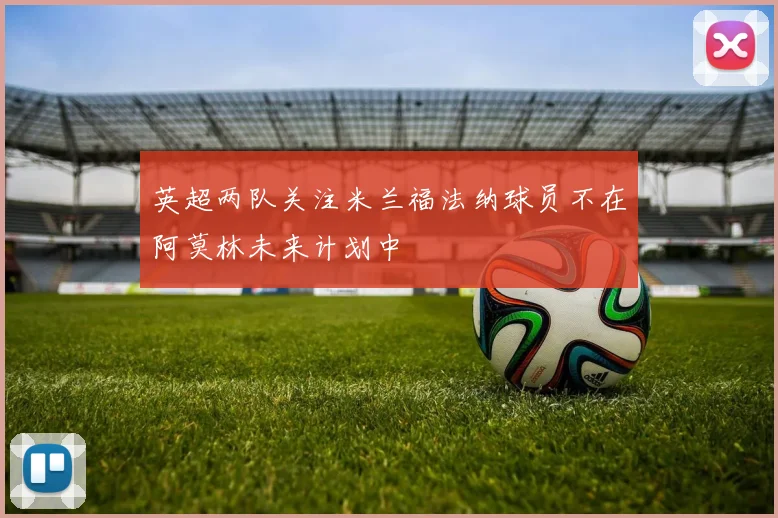 英超两队关注米兰福法纳球员不在阿莫林未来计划中