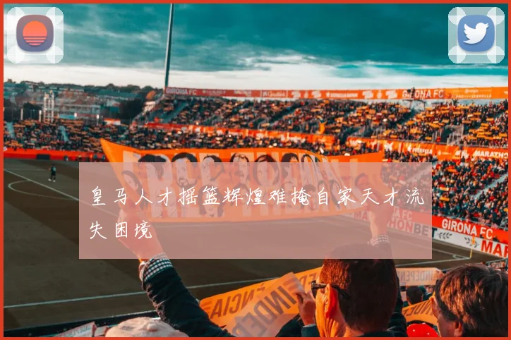 皇马人才摇篮辉煌难掩自家天才流失困境