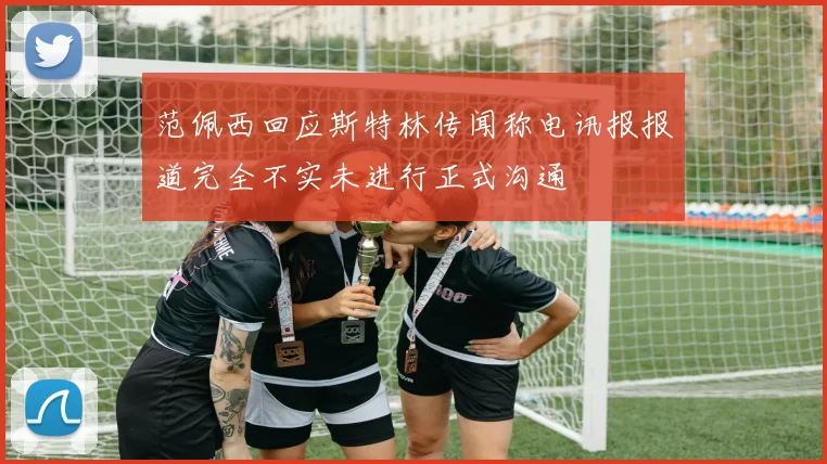 范佩西回应斯特林传闻称电讯报报道完全不实未进行正式沟通